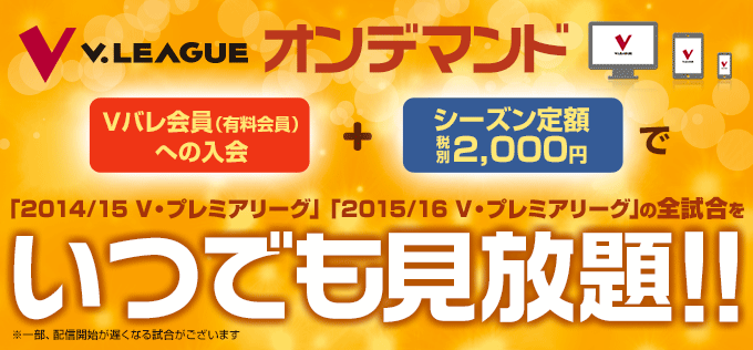 V.LEAGUEオンデマンド　Ｖバレ会員（有料会員）への入会 ＋ 税別２，０００円で今シーズンの「2014/15 V・プレミアリーグ」「2015/16 V・プレミアリーグ」の全試合をいつでも見放題！！※一部、配信開始が遅くなる試合がございます